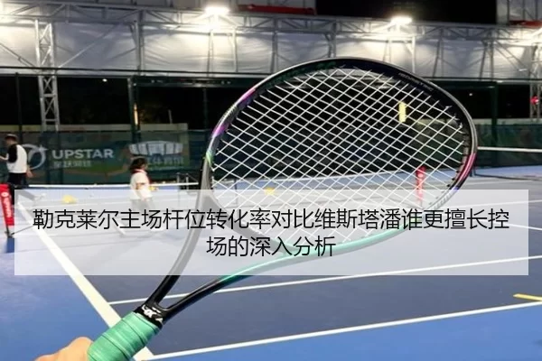 勒克莱尔主场杆位转化率对比维斯塔潘谁更擅长控场的深入分析